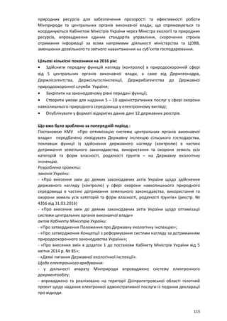 природних ресурсів для забезпечення прозорості та ефективності роботи
Мінприроди та центральних органів виконавчої влади, що спрямовуються та
координуються Кабінетом Міністрів України через Міністра екології та природних
ресурсів, впровадження єдиних стандартів управління, скорочення строків
отримання інформації за всіма напрямами діяльності міністерства та ЦОВВ,
зменшення дозвільного та звітного навантаження на суб’єктів господарювання.
Цільові кількісні показники на 2016 рік:
• Здійснити передачу функцій нагляду (контролю) в природоохоронній сфері
від 5 центральних органів виконавчої влади, а саме від Держгеонадра,
Держлісагентства, Держсільгоспінспекції, Держрибагентства до Державної
природоохоронної служби України;
• Закріпити на законодавчому рівні передані функції;
• Створити умови для надання 5 – 10 адміністративних послуг у сфері охорони
навколишнього природного середовища у електронному вигляді;
• Опублікувати у форматі відкритих даних дані 12 державних реєстрів.
Що вже було зроблено за попередній період :
Постановою КМУ «Про оптимізацію системи центральних органів виконавчої
влади» передбачено ліквідувати Державну інспекцію сільського господарства,
поклавши функції із здійснення державного нагляду (контролю) в частині
дотримання земельного законодавства, використання та охорони земель усіх
категорій та форм власності, родючості ґрунтів – на Державну екологічну
інспекцію.
Розроблено проекти:
законів України:
- «Про внесення змін до деяких законодавчих актів України щодо здійснення
державного нагляду (контролю) у сфері охорони навколишнього природного
середовища в частині дотримання земельного законодавства, використання та
охорони земель усіх категорій та форм власності, родючості ґрунтів» (реєстр. №
4356 від 31.03.2016)
- «Про внесення змін до деяких законодавчих актів України щодо оптимізації
системи центральних органів виконавчої влади»
актів Кабінету Міністрів України:
- «Про затвердження Положення про Державну екологічну інспекцію»;
- «Про затвердження Концепції з реформування системи нагляду за дотриманням
природоохоронного законодавства України»;
- «Про внесення змін в додаток 1 до постанови Кабінету Міністрів України від 5
квітня 2014 р. № 85»;
- «Деякі питання Державної екологічної інспекції».
Щодо електронного врядування:
- у діяльності апарату Мінприроди впроваджено систему електронного
документообігу;
- впроваджено та реалізовано на території Дніпропетровської області пілотний
проект щодо надання електронної адміністративної послуги із подання декларації
про відходи.
115
 