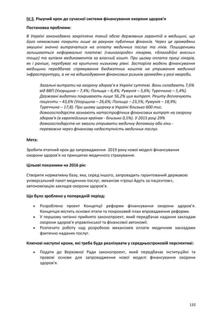 IV.5 Рішучий крок до сучасної системи фінансування охорони здоров’я
Постановка проблеми:
В Україні законодавчо закріплено такий обсяг державних гарантій в медицині, що
його неможливо покрити лише за рахунок публічних фінансів. Через це громадяни
змушені значно витрачатися на оплату медичних послуг та ліків. Поширеними
залишаються неформальні платежі («винагорода» лікарям, «благодійні внески»
тощо) та купівля медикаментів за власний кошт. При цьому оплата праці лікарів,
як і раніше, перебуває на критично низькому рівні. Застаріла модель фінансування
медицини передбачає спрямування бюджетних коштів на утримання медичної
інфраструктури, а не на відшкодування фінансових ризиків громадян у разі хвороби.
Загальні витрати на охорону здоров’я в Україні суттєві. Вони складають 7,6%
від ВВП (Угорщина – 7,4%; Польща – 6,4%; Румунія – 5,6%; Туреччина – 5,4%).
Державні видатки покривають лише 56,2% цих витрат. Решту доплачують
пацієнти – 43,6% (Угорщина – 26,6%; Польща – 23,5%; Румунія – 18,9%;
Туреччина – 17,8). При цьому щороку в Україні близько 600 тис.
домогосподарств зазнають катастрофічних фінансових витрат на охорону
здоров’я (в європейських країнах - близько 0,5%). У 2015 році 29%
домогосподарств не змогли отримати медичну допомогу або ліки -
переважно через фінансову недоступність медичних послуг.
Мета:
Зробити етапний крок до запровадження 2019 року нової моделі фінансування
охорони здоров’я на принципах медичного страхування.
Цільові показники на 2016 рік:
Створити нормативну базу, яка, серед іншого, запровадить гарантований державою
універсальний пакет медичних послуг, механізм «гроші йдуть за пацієнтом»,
автономізацію закладів охорони здоров’я.
Що було зроблено у попередній період:
• Розроблено проект Концепції реформи фінансування охорони здоров’я.
Концепція містить основні етапи та покроковий план впровадження реформи.
• У першому читанні прийнято законопроект, який передбачає надання закладам
охорони здоров’я управлінської та фінансової автономії.
• Розпочато роботу над розробкою механізмів оплати медичним закладами
фактично наданих послуг.
Ключові наступні кроки, які треба буде реалізувати у середньостроковій перспективі:
• Подати до Верховної Ради законопроект, який передбачає інституційні та
правові основи для запровадження нової моделі фінансування охорони
здоров’я.
132
 