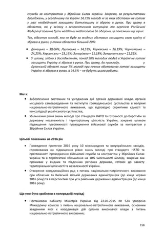 служби за контрактом у Збройних Силах України. Зокрема, за результатами
досліджень, у середньому по Україні 14,71% молоді ні за яких обставин не готові
у разі необхідності захищати Батьківщину зі зброєю в руках. При цьому в
областях, які у зв'язку з геополітичною ситуацією та агресією Російської
Федерації повинні бути найбільш мобілізовані до оборони, ці показники ще гірші.
Так, відсоток молоді, яка не буде за жодних обставин захищати свою країну зі
зброєю в руках, у таких областях більший 20%:
• Донецька – 30,06%; Луганська – 34,51%; Харківська – 26,19%; Чернігівська –
24,25%; Херсонська – 23,16%; Запорізька – 21,19%; Закарпатська – 21,52%.
• У цілому, згідно з дослідженням, понад 50% молодих людей в Україні не готові
захищати Україну зі зброєю в руках. При цьому, до прикладу, у
Луганській області лише 7% молоді при певних обставинах готові захищати
Україну зі зброєю в руках, а 34,5% – не будуть цього робити.
Мета:
• Забезпечення системних та узгоджених дій органів державної влади, органів
місцевого самоврядування та інститутів громадянського суспільства в напрямі
національно-патріотичного виховання, що відповідно сприятиме єдності та
консолідації українського суспільства;
• збільшення рівня знань молоді про стандарти НАТО та готовності до боротьби за
державну незалежність і територіальну цілісність України, зокрема шляхом
підвищення престижності проходження військової служби за контрактом у
Збройних Силах України.
Цільові показники на 2016 рік
• Проведення протягом 2016 року 10 міжнародних та всеукраїнських заходів,
спрямованих на підвищення рівня знань молоді про стандарти НАТО та
престижності проходження військової служби за контрактом у Збройних Силах
України та в перспективі збільшення на 10% чисельності молоді, зокрема яка
проживає у східних та південних регіонах держави, готової до захисту
територіальної цілісності та незалежності України.
• Створення координаційних рад з питань національно-патріотичного виховання
при обласних та Київській міській державних адміністраціях (до кінця червня
2016 року) та в перспективі при усіх районних державних адміністраціях (до кінця
2016 року).
Що уже було зроблено в попередній період)
• Постановою Кабінету Міністрів України від 22.07.2015 № 524 утворено
Міжвідомчу комісію з питань національно-патріотичного виховання, основним
завданням якої є координація дій органів виконавчої влади з питань
національно-патріотичного виховання;
158
 