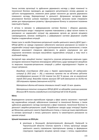 Чинна система організації та здійснення державного нагляду у сфері пожежної та
техногенної безпеки призводить до надмірного регуляторного впливу держави на
суб’єкти господарювання, зниження рівня довіри населення до органів державного
пожежного нагляду, бюрократизації їх діяльності. Дотримання застарілих форм
регулювання безпеки шляхом перевірок наглядовими органами може створювати
умови для перешкоджання розвитку і функціонування бізнесу та залучення іноземних
інвестицій в Україну.
У зв’язку із змінами та реформуванням системи безпеки і оборони держави,
децентралізацією влади і передачею окремих повноважень у сфері гасіння пожеж та
реагування на надзвичайні ситуації від державних органів до органів місцевого
самоврядування, виникає необхідність у реформуванні системи Державної служби
України з надзвичайних ситуацій.
Наявні сили та засоби Оперативно-рятувальної служби цивільного захисту ДСНС (далі –
ОРСЦЗ ДСНС) не завжди спроможні забезпечити своєчасне реагування на пожежі та
надзвичайні ситуації через віддаленість їх розташування від місць виникнення, а також
обмежені можливості створення ефективного та дієвого угрупування сил для
подолання негативних наслідків масштабних надзвичайних ситуацій, у тому числі в
особливий період.
Застарілий парк авіаційної техніки і відсутність сучасних рятувальних морських суден
ускладнює виконання Україною міжнародних зобов’язань щодо проведення авіаційних
та морських пошуково-рятувальних операцій у районі відповідальності України за
пошук і рятування.
Впродовж січня-березня 2016 року в Україні зареєстровано 24 надзвичайні
ситуації (у 2015 році — 26), у населених пунктах та на об’єктах суб’єктів
господарювання виникло 13 152 пожежі (на 20,7 % менше, ніж за аналогічний
період 2015 року). Внаслідок пожеж загинуло 587 осіб (зменшення на 19,5%) та
328 отримали травми (зменшення на 8,9 %).
Матеріальні збитки від пожеж становили понад 1 млрд. 31 млн. гривень.
Матеріально-технічне оснащення ОРСЦЗ ДСНС не відповідає сучасним вимогам
(близько 80 % техніки знаходиться в експлуатації від 15 до 45 років).
Мета:
Впровадження сучасних європейських підходів у сфері захисту населення і територій
від надзвичайних ситуацій, забезпечення пожежної та техногенної безпеки, а також
здійснення державного нагляду (контролю) у сфері пожежної, техногенної безпеки та
діяльності аварійно-рятувальних служб. Розроблення заходів щодо інтеграції України
до Механізму цивільного захисту Європейського Союзу, а також до інших європейських
та світових організацій з питань цивільного захисту та гуманітарного реагування на
кризові ситуації.
Цільові показники на 2016 рік:
● реалізація у Вінницькій, Дніпропетровській, Донецькій, Львівській та
Тернопільській областях пілотних проектів з питань організації заходів
цивільного захисту спроможних територіальних громад та формування
структурних підрозділів місцевих органів влади з питань надзвичайних
172
 