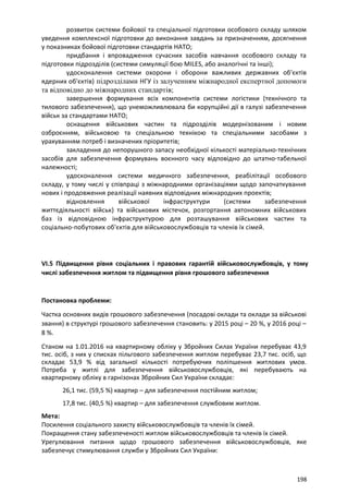 розвиток системи бойової та спеціальної підготовки особового складу шляхом
уведення комплексної підготовки до виконання завдань за призначенням, досягнення
у показниках бойової підготовки стандартів НАТО;
придбання і впровадження сучасних засобів навчання особового складу та
підготовки підрозділів (системи симуляції бою MILЕS, або аналогічні та інші);
удосконалення системи охорони і оборони важливих державних об'єктів
ядерних об'єктів) підрозділами НГУ із залученням міжнародної експертної допомоги
та відповідно до міжнародних стандартів;
завершення формування всіх компонентів системи логістики (технічного та
тилового забезпечення), що унеможливлювала би корупційні дії в галузі забезпечення
військ за стандартами НАТО;
оснащення військових частин та підрозділів модернізованим і новим
озброєнням, військовою та спеціальною технікою та спеціальними засобами з
урахуванням потреб і визначених пріоритетів;
закладення до непорушного запасу необхідної кількості матеріально-технічних
засобів для забезпечення формувань воєнного часу відповідно до штатно-табельної
належності;
удосконалення системи медичного забезпечення, реабілітації особового
складу, у тому числі у співпраці з міжнародними організаціями щодо започаткування
нових і продовження реалізації наявних відповідних міжнародних проектів;
відновлення військової інфраструктури (системи забезпечення
життєдіяльності військ) та військових містечок, розгортання автономних військових
баз із відповідною інфраструктурою для розташування військових частин та
соціально-побутових об'єктів для військовослужбовців та членів їх сімей.
VI.5 Підвищення рівня соціальних і правових гарантій військовослужбовців, у тому
числі забезпечення житлом та підвищення рівня грошового забезпечення
Постановка проблеми:
Частка основних видів грошового забезпечення (посадові оклади та оклади за військові
звання) в структурі грошового забезпечення становить: у 2015 році – 20 %, у 2016 році –
8 %.
Станом на 1.01.2016 на квартирному обліку у Збройних Силах України перебуває 43,9
тис. осіб, з них у списках пільгового забезпечення житлом перебуває 23,7 тис. осіб, що
складає 53,9 % від загальної кількості потребуючих поліпшення житлових умов.
Потреба у житлі для забезпечення військовослужбовців, які перебувають на
квартирному обліку в гарнізонах Збройних Сил України складає:
26,1 тис. (59,5 %) квартир – для забезпечення постійним житлом;
17,8 тис. (40,5 %) квартир – для забезпечення службовим житлом.
Мета:
Посилення соціального захисту військовослужбовців та членів їх сімей.
Покращення стану забезпеченості житлом військовослужбовців та членів їх сімей.
Урегулювання питання щодо грошового забезпечення військовослужбовців, яке
забезпечує стимулювання служби у Збройних Сил України:
198
 