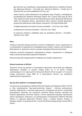 Для об’єктів, що потребують першочергового відновлення, потрібно 5,8 млрд.
грн. (Донецька область – 1,73 млрд. грн., Луганська область – 4 млрд. грн.). В
2016 році для цих цілей передбачено 227 млн. грн.
Згідно «Оцінки шляхів відновлення та розбудови миру в Україні», затвердженої
розпорядженням Кабінету Міністрів України від 5 серпня 2015 року № 797-р
«Про схвалення звіту спільної місії Європейського Союзу, Організації Об’єднаних
Націй та Світового банку», орієнтовний обсяг сукупних потреб фінансових
ресурсів для відновлення сходу України становить 1,52 млрд доларів США:
1) інфраструктура та соціальні послуги (потреба – 1 257,7 млн. дол. США);
2) відновлення економіки (потреба – 135,5 млн. дол. США);
3) соціальна стійкість, розбудова миру та громадська безпека – (потреба –
156,8 млн. дол. США).
Мета:
Створення Цільового фонду дозволить залучати позабюджетні кошти, акумулювати їх
та спрямовувати на відновлення та розбудову миру в Україні, створить нові інструменти
фінансування та дозволить залучати донорів, міжнародні фінансові організації.
Сприяння загальній узгодженості впровадження заходів з відновлення та розбудови
миру та реалізації відповідної державної програми;
Виконання функцій координаційної платформи для заходів з відновлення
Цільові показники на 2016 рік
Залучення коштів від донорів та міжнародних фінансових організацій для відбудови
зруйнованих автодоріг та штучних споруд (250,5 км та 13 мостів, естакад,
шляхопроводи та ін.) в Донецькій та Луганській областях (711,5 км доріг та 17 штучних
споруд протяжністю понад 1800 м) та фінансування об’єктів, що потребують
першочергового відновлення.
Що уже було зроблено в попередній період:
На виконання розпорядження Кабінету Міністрів України від 30 березня 2016 р. № 270-
р «Про уповноваження Віце-прем’єр-міністра України – Міністра регіонального
розвитку, будівництва та житлово-комунального господарства виступити з ініціативою
міжнародного характеру про заснування Цільового фонду багатьох партнерів для
України» Державним агентством України з питань відновлення Донбасу підготовлено
проект відповідного звернення, що доопрацьовано Секретаріатом Кабінету Міністрів
України та надіслано Директору Світового банку у справах України, Білорусі та
Молдови, Європи та Центральної Азії, а також Постійному Координатору системи ООН в
Україні.
205
 