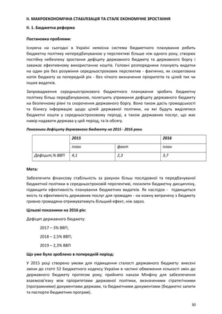 II. МАКРОЕКОНОМІЧНА СТАБІЛІЗАЦІЯ ТА СТАЛЕ ЕКОНОМІЧНЕ ЗРОСТАННЯ
II. 1. Бюджетна реформа
Постановка проблеми:
Існуюча на сьогодні в Україні неякісна система бюджетного планування робить
бюджетну політику непередбачуваною у перспективі більше ніж одного року, створює
постійну небезпеку зростання дефіциту державного бюджету та державного боргу і
заважає ефективному використанню коштів. Головні розпорядники планують видатки
на один рік без розуміння середньострокових перспектив - фактично, як скорегована
копія бюджету за попередній рік - без чіткого визначення пріоритетів та цілей тих чи
інших видатків.
Запровадження середньострокового бюджетного планування зробить бюджетну
політику більш передбачуваною, полегшить утримання дефіциту державного бюджету
на безпечному рівні та скорочення державного боргу. Воно також дасть громадськості
та бізнесу інформацію щодо цілей державної політики, на які будуть виділятися
бюджетні кошти у середньостроковому періоді, а також державних послуг, що має
намір надавати держава у цей період, та їх обсягу.
Показники дефіциту державного бюджету на 2015 - 2016 роки
2015 2016
план факт план
Дефіцит,% ВВП 4,1 2,3 3,7
Мета:
Забезпечити фінансову стабільність за рахунок більш послідовної та передбачуваної
бюджетної політики в середньостроковій перспективі, посилити бюджетну дисципліну,
підвищити ефективність планування бюджетних видатків. Як наслідок - підвищиться
якість та ефективність державних послуг для громадян - на кожну витрачену з бюджету
гривню громадяни отримуватимуть більший ефект, ніж зараз.
Цільові показники на 2016 рік:
Дефіцит державного бюджету:
2017 – 3% ВВП;
2018 – 2,5% ВВП;
2019 – 2,3% ВВП
Що уже було зроблено в попередній період:
У 2015 році створено умови для підвищення сталості державного бюджету: внесені
зміни до статті 52 Бюджетного кодексу України в частині обмеження кількості змін до
державного бюджету протягом року; прийнято накази Мінфіну для забезпечення
взаємозв’язку між пріоритетами державної політики, визначеними стратегічними
(програмними) документами держави, та бюджетними документами (бюджетні запити
та паспорти бюджетних програм).
30
 
