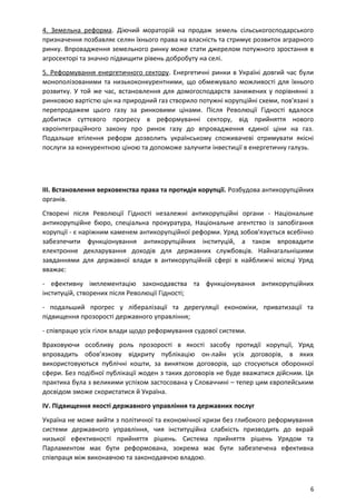 4. Земельна реформа. Діючий мораторій на продаж земель сільськогосподарського
призначення позбавляє селян їхнього права на власність та стримує розвиток аграрного
ринку. Впровадження земельного ринку може стати джерелом потужного зростання в
агросекторі та значно підвищити рівень добробуту на селі.
5. Реформування енергетичного сектору. Енергетичні ринки в Україні довгий час були
монополізованими та низькоконкурентними, що обмежувало можливості для їхнього
розвитку. У той же час, встановлення для домогосподарств занижених у порівнянні з
ринковою вартістю цін на природний газ створило потужні корупційні схеми, пов'язані з
перепродажем цього газу за ринковими цінами. Після Революції Гідності вдалося
добитися суттєвого прогресу в реформуванні сектору, від прийняття нового
євроінтеграційного закону про ринок газу до впровадження єдиної ціни на газ.
Подальше втілення реформ дозволить українському споживачеві отримувати якісні
послуги за конкурентною ціною та допоможе залучити інвестиції в енергетичну галузь.
III. Встановлення верховенства права та протидія корупції. Розбудова антикорупційних
органів.
Створені після Революції Гідності незалежні антикорупційні органи - Національне
антикорупційне бюро, спеціальна прокуратура, Національне агентство із запобігання
корупції - є наріжним каменем антикорупційної реформи. Уряд зобов'язується всебічно
забезпечити функціонування антикорупційних інституцій, а також впровадити
електронне декларування доходів для державних службовців. Найнагальнішими
завданнями для державної влади в антикорупційній сфері в найближчі місяці Уряд
вважає:
- ефективну імплементацію законодавства та функціонування антикорупційних
інституцій, створених після Революції Гідності;
- подальший прогрес у лібералізації та дерегуляції економіки, приватизації та
підвищення прозорості державного управління;
- співпрацю усіх гілок влади щодо реформування судової системи.
Враховуючи особливу роль прозорості в якості засобу протидії корупції, Уряд
впровадить обов’язкову відкриту публікацію он-лайн усіх договорів, в яких
використовуються публічні кошти, за винятком договорів, що стосуються оборонної
сфери. Без подібної публікації жоден з таких договорів не буде вважатися дійсним. Ця
практика була з великими успіхом застосована у Словаччині – тепер цим європейським
досвідом зможе скористатися й Україна.
IV. Підвищення якості державного управління та державних послуг
Україна не може вийти з політичної та економічної кризи без глибокого реформування
системи державного управління, чия інституційна слабкість призводить до вкрай
низької ефективності прийняття рішень. Система прийняття рішень Урядом та
Парламентом має бути реформована, зокрема має бути забезпечена ефективна
співпраця між виконавчою та законодавчою владою.
6
 