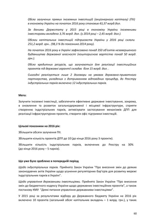 Обсяг залучених прямих іноземних інвестицій (акціонерного капіталу) (ПІІ)
в економіку України на початок 2016 року становив 43,37 млрд.дол.
За даними Держстату у 2015 році в економіку України іноземними
інвесторами вкладено 3,76 млрд. дол. (у 2014 році – 2,45 млрд. дол.).
Обсяги капітальних інвестицій підприємств України у 2016 році склали
251,2 млрд. грн.. (98,3 % до показника 2014 року).
На початок 2016 року в Україні зафіксовано понад 350 об'єктів незавершеного
будівництва державної власності (кошторисною вартістю понад 50 млрд.
грн.).
Обсяг кредитних ресурсів, що залучаються для реалізації інвестиційних
проектів під державні гарантії складає біля 15 млрд. дол. .
Сьогодні реалізується лише 2 договори на умовах державно-приватного
партнерства, укладених з дотриманням відповідних процедур, до Реєстру
індустріальних парків включено 12 індустріальних парків.
Мета:
Залучити іноземні інвестиції, забезпечити ефективне державне інвестування, зокрема,
в оновлення та розвиток загальнодержавної і місцевої інфраструктури, сприяти
створенню індустріальних парків, активізувати застосування механізмів ДПП для
реалізації інфраструктурних проектів, створити офіс підтримки інвестицій.
Цільові показники на 2016 рік:
Збільшити обсяги залучення ПІІ.
Збільшити кількість проектів ДПП до 10 (до кінця 2016 року 3 проекти).
Збільшити кількість індустріальних парків, включених до Реєстру на 30%
(до кінця 2016 року – 5 парків).
Що уже було зроблено в попередній період
Щодо індустріальних парків. Прийнято Закон України "Про внесення змін до деяких
законодавчих актів України щодо усунення регуляторних бар’єрів для розвитку мережі
індустріальних парків в Україні".
Щодо управління державними інвестиціями. Прийнято Закон України “Про внесення
змін до Бюджетного кодексу України щодо державних інвестиційних проектів”, а також
постанову КМУ “Деякі питання управління державними інвестиціями”.
У 2015 році за результатами відбору до Державного бюджету України на 2016 рік
включено 10 проектів (загальний обсяг капітальних вкладень – 1 млрд. грн.), у таких
60
 
