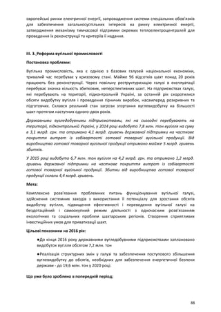 європейські ринки електричної енергії, запровадження системи спеціальних обов’язків
для забезпечення загальносуспільних інтересів на ринку електричної енергії,
затвердження механізму тимчасової підтримки окремих теплоелектроцентралей для
проведення їх реконструкції та критеріїв її надання.
ІІІ. 3. Реформа вугільної промисловості
Постановка проблеми:
Вугільна промисловість, яка є однією з базових галузей національної економіки,
тривалий час перебуває у кризовому стані. Майже 96 відсотків шахт понад 20 років
працюють без реконструкції. Через повільну реструктуризацію галузі в експлуатації
перебуває значна кількість збиткових, неперспективних шахт. На підприємствах галузі,
які перебувають на території, підконтрольній Україні, за останній рік скоротилися
обсяги видобутку вугілля і проведення гірничих виробок, насамперед розкривних та
підготовчих. Склався реальний стан загрози згортання вуглевидобутку на більшості
шахт протягом наступних одного-двох років.
Державними вугледобувними підприємствами, які на сьогодні перебувають на
території, підконтрольній Україні, у 2014 році видобуто 7,8 млн. тон вугілля на суму
в 3,1 млрд. грн. та отримано 4,1 млрд. гривень державної підтримки на часткове
покриття витрат із собівартості готової товарної вугільної продукції. Від
виробництва готової товарної вугільної продукції отримано майже 5 млрд. гривень
збитків.
У 2015 році видобуто 6,7 млн. тон вугілля на 4,2 млрд. грн. та отримано 1,2 млрд.
гривень державної підтримки на часткове покриття витрат із собівартості
готової товарної вугільної продукції. Збитки від виробництва готової товарної
продукції склали 4,4 млрд. гривень.
Мета:
Комплексне розв’язання проблемних питань функціонування вугільної галузі,
здійснення системних заходів з використання її потенціалу для зростання обсягів
видобутку вугілля, підвищення ефективності і переведення вугільної галузі на
бездотаційний і самоокупний режим діяльності з одночасним розв’язанням
екологічних та соціальних проблем шахтарських регіонів. Створення сприятливих
інвестиційних умов для приватизації шахт.
Цільові показники на 2016 рік:
●До кінця 2016 року державними вугледобувними підприємствами заплановано
видобуток вугілля обсягом 7,2 млн. тон
●Реалізація структурних змін у галузі та забезпечення поступового збільшення
вуглевидобутку до обсягів, необхідних для забезпечення енергетичної безпеки
держави - до 19,6 млн. тон у 2020 році.
Що уже було зроблено в попередній період:
88
 