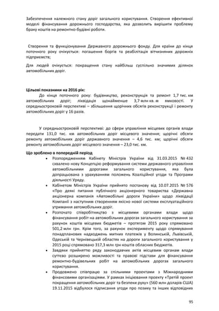 Забезпечення належного стану доріг загального користування. Створення ефективної
моделі фінансування дорожнього господарства, яка дозволить вирішити проблему
браку коштів на ремонтно-будівні роботи.
Створення та функціонування Державного дорожнього фонду. Для країни до кінця
поточного року очікується: погашення боргів та реабілітація вітчизняних дорожніх
підприємств;
Для людей очікується: покращення стану найбільш суспільно значимих ділянок
автомобільних доріг.
Цільові показники на 2016 рік:
До кінця поточного року: будівництво, реконструкція та ремонт 1,7 тис. км
автомобільних доріг; ліквідація щонайменше 3,7 млн кв. м ямковості. У
середньостроковій перспективі – збільшення щорічних обсягів реконструкції і ремонту
автомобільних доріг у 16 разів.
У середньостроковій перспективі: до сфери управління місцевих органів влади
передати 131,0 тис. км автомобільних доріг місцевого значення; щорічні обсяги
ремонту автомобільних доріг державного значення – 4,6 тис. км; щорічні обсяги
ремонту автомобільних доріг місцевого значення – 23,0 тис. км.
Що зроблено в попередній період
• Розпорядженням Кабінету Міністрів України від 31.03.2015 № 432
схвалено нову Концепцію реформування системи державного управління
автомобільними дорогами загального користування, яка була
допрацьована з урахуванням положень Коаліційної угоди та Програми
діяльності Уряду.
• Кабінетом Міністрів України прийнято постанову від 10.07.2015 № 576
«Про деякі питання публічного акціонерного товариства «Державна
акціонерна компанія «Автомобільні дороги України» щодо ліквідації
Компанії з наступним створенням якісно нової системи експлуатаційного
утримання автомобільних доріг.
• Розпочато співробітництво з місцевими органами влади щодо
фінансування робіт на автомобільних дорогах загального користування за
рахунок коштів місцевих бюджетів – протягом 2015 року спрямовано
501,2 млн грн. Крім того, за рахунок експерименту щодо спрямування
понадпланових надходжень митних платежів у Волинській, Львівській,
Одеській та Чернівецькій областях на дороги загального користування у
2015 році спрямовано 317,3 млн грн коштів обласних бюджетів.
• Завдяки прийняттю ряду законодавчих актів місцевим органам влади
суттєво розширено можливості та правові підстави для фінансування
ремонтно-будівельних робіт на автомобільних дорогах загального
користування.
• Продовжено співпрацю за спільними проектами з Міжнародними
фінансовими організаціями. У рамках ініціювання проекту «Третій проект
покращення автомобільних доріг та безпеки руху» (560 млн доларів США)
19.11.2015 відбулося підписання угоди про позику та інших відповідних
95
 