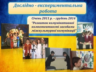 • Січень 2011 р. – грудень 2014
• “Розвиток комунікативної
компетентності засобами
міжкультурної комунікації”
Дослідно - експериментальна
робота
 