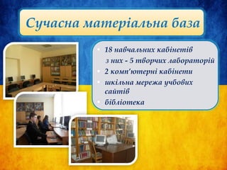 Сучасна матеріальна база
• 18 навчальних кабінетів
з них - 5 творчих лабораторій
• 2 комп’ютерні кабінети
• шкільна мережа учбових
сайтів
• бібліотека
 