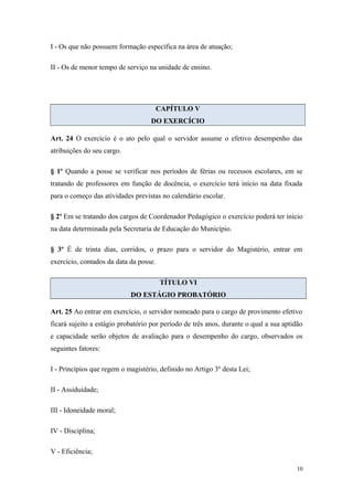 I - Os que não possuem formação específica na área de atuação;
II - Os de menor tempo de serviço na unidade de ensino.
CAPÍTULO V
DO EXERCÍCIO
Art. 24 O exercício é o ato pelo qual o servidor assume o efetivo desempenho das
atribuições do seu cargo.
§ 1º Quando a posse se verificar nos períodos de férias ou recessos escolares, em se
tratando de professores em função de docência, o exercício terá início na data fixada
para o começo das atividades previstas no calendário escolar.
§ 2º Em se tratando dos cargos de Coordenador Pedagógico o exercício poderá ter início
na data determinada pela Secretaria de Educação do Município.
§ 3º É de trinta dias, corridos, o prazo para o servidor do Magistério, entrar em
exercício, contados da data da posse.
TÍTULO VI
DO ESTÁGIO PROBATÓRIO
Art. 25 Ao entrar em exercício, o servidor nomeado para o cargo de provimento efetivo
ficará sujeito a estágio probatório por período de três anos, durante o qual a sua aptidão
e capacidade serão objetos de avaliação para o desempenho do cargo, observados os
seguintes fatores:
I - Princípios que regem o magistério, definido no Artigo 3º desta Lei;
II - Assiduidade;
III - Idoneidade moral;
IV - Disciplina;
V - Eficiência;
10
 