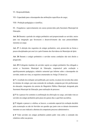 VI - Responsabilidade;
VII - Capacidade para o desempenho das atribuições específicas do cargo;
VIII - Produção pedagógica e científica;
IX - Frequência e aproveitamento em cursos promovidos pela Secretaria Municipal de
Educação.
Art. 26 Durante o período do estágio probatório será proporcionado ao servidor, meios
para sua integração que favorecerá o desenvolvimento das suas potencialidades
inerentes ao cargo.
Art. 27 A aferição dos requisitos do estágio probatório, será, promovida na forma e
prazos disciplinados por esta Lei e pelo Estatuto dos Servidores do Município de Ipirá.
Art. 28 Durante o estágio probatório o servidor nestas condições não terá direito a
progressão.
Art. 29 O dirigente imediato do servidor sujeito ao estágio probatório fica obrigado a
enviar a Secretaria Municipal de Educação, responsável pela avaliação e
aperfeiçoamento pedagógico, relatório semestral que informe sobre o desempenho do
servidor, tendo em vista, os requisitos enumerados no Artigo 25 desta Lei.
§ 1º o resultado da avaliação será publicado, por escrito, no prazo de noventa dias antes
do término do estágio, por uma comissão de avaliação, composta por três profissionais
da educação, integrantes da carreira do Magistério Público Municipal, designada pela
Secretaria Municipal de Educação, para realização do processo.
§ 2º Se o parecer for contrário à confirmação da efetivação no cargo, será dada vista ao
servidor em estágio probatório pelo prazo de quinze dias o qual fará sua defesa.
§ 3º Julgado o parecer e a defesa, se houver, a comissão especial de avaliação decidirá
pela exoneração ou não do Servidor em questão que junto com os demais documentos
inerentes ao caso indicará a abertura do competente processo administrativo.
§ 4º Todo servidor em estágio probatório poderá pedir vista sobre o conteúdo dos
relatórios sobre sua pessoa.
11
 