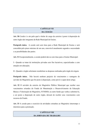 CAPÍTULO VII
DA CESSÃO
Art. 30 Cessão é o ato pelo qual o titular de cargo da carreira é posto à disposição de
outro órgão não integrante da Rede Municipal de Ensino.
Parágrafo único. A cessão será sem ônus para a Rede Municipal de Ensino e será
concedida pelo prazo máximo de um ano, renovável anualmente segundo a necessidade
e as possibilidades das partes.
Art. 31 Excepcionalmente, a cessão poderá dar-se com ônus para o Ensino Municipal:
I - Quando se tratar de instituições privadas sem fins lucrativos, especializadas e com
atuação em educação;
II - Quando o órgão solicitante reembolsar as despesas realizadas pelo órgão de origem.
Parágrafo único. Não haverá nenhum prejuízo de vencimentos e vantagens do
servidor do Magistério que for posto à disposição, como prevê o caput deste artigo.
Art. 32 O servidor da carreira do Magistério Público Municipal que receber seus
vencimentos oriundos do Fundo de Manutenção e Desenvolvimento da Educação
Básica e Valorização do Magistério, FUNDEB, ou outro fundo que venha a substituí-lo,
a ser posto a disposição de outro órgão, deixará de receber seus vencimentos com
recursos do Fundo.
Art. 33 A cessão para o exercício de atividades estranhas ao Magistério interrompe o
interstício para a promoção.
CAPÍTULO VIII
DA JORNADA DE TRABALHO
12
 