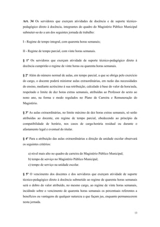 Art. 34 Os servidores que exerçam atividades de docência e de suporte técnico-
pedagógico direto à docência, integrantes do quadro do Magistério Público Municipal
submeter-se-ão a um dos seguintes jornada de trabalho:
I - Regime de tempo integral, com quarenta horas semanais;
II - Regime de tempo parcial, com vinte horas semanais.
§ 1º Os servidores que exerçam atividade de suporte técnico-pedagógico direto à
docência cumprirão o regime de vinte horas ou quarenta horas semanais.
§ 2º Além do número normal de aulas, em tempo parcial, a que se obriga pelo exercício
do cargo, o docente poderá ministrar aulas extraordinárias, em razão das necessidades
do ensino, mediante acréscimo à sua retribuição, calculado à base do valor da hora/aula,
respeitado o limite de dez horas extras semanais, atribuídas ao Professor do sexto ao
nono ano, na forma e modo regulados no Plano de Carreira e Remuneração do
Magistério.
§ 3º As aulas extraordinárias, no limite máximo de dez horas extras semanais, só serão
atribuídas ao docente, em regime de tempo parcial, obedecendo ao princípio da
compatibilidade de horário, nos casos de carga-horária residual ou durante o
afastamento legal e eventual do titular.
§ 4º Para a atribuição das aulas extraordinárias a direção da unidade escolar observará
os seguintes critérios:
a) nível mais alto no quadro de carreira do Magistério Público Municipal;
b) tempo de serviço no Magistério Público Municipal;
c) tempo de serviço na unidade escolar.
§ 5º O vencimento dos docentes e dos servidores que exerçam atividade de suporte
técnico-pedagógico direto à docência submetido ao regime de quarenta horas semanais
será o dobro do valor atribuído, no mesmo cargo, ao regime de vinte horas semanais,
incidindo sobre o vencimento de quarenta horas semanais os percentuais referentes a
benefícios ou vantagens de qualquer natureza a que façam jus, enquanto permanecerem
nesta jornada.
13
 