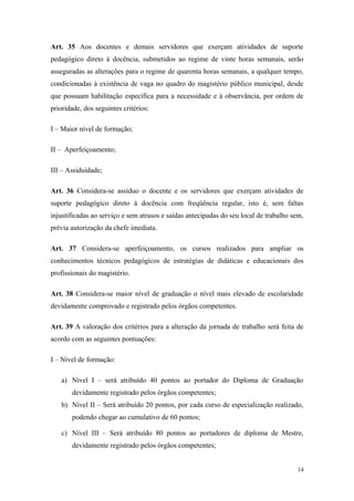 Art. 35 Aos docentes e demais servidores que exerçam atividades de suporte
pedagógico direto à docência, submetidos ao regime de vinte horas semanais, serão
asseguradas as alterações para o regime de quarenta horas semanais, a qualquer tempo,
condicionadas à existência de vaga no quadro do magistério público municipal, desde
que possuam habilitação específica para a necessidade e à observância, por ordem de
prioridade, dos seguintes critérios:
I – Maior nível de formação;
II – Aperfeiçoamento;
III – Assiduidade;
Art. 36 Considera-se assíduo o docente e os servidores que exerçam atividades de
suporte pedagógico direto à docência com freqüência regular, isto é, sem faltas
injustificadas ao serviço e sem atrasos e saídas antecipadas do seu local de trabalho sem,
prévia autorização da chefe imediata.
Art. 37 Considera-se aperfeiçoamento, os cursos realizados para ampliar os
conhecimentos técnicos pedagógicos de estratégias de didáticas e educacionais dos
profissionais do magistério.
Art. 38 Considera-se maior nível de graduação o nível mais elevado de escolaridade
devidamente comprovado e registrado pelos órgãos competentes.
Art. 39 A valoração dos critérios para a alteração da jornada de trabalho será feita de
acordo com as seguintes pontuações:
I – Nível de formação:
a) Nível I – será atribuído 40 pontos ao portador do Diploma de Graduação
devidamente registrado pelos órgãos competentes;
b) Nível II – Será atribuído 20 pontos, por cada curso de especialização realizado,
podendo chegar ao cumulativo de 60 pontos;
c) Nível III – Será atribuído 80 pontos ao portadores de diploma de Mestre,
devidamente registrado pelos órgãos competentes;
14
 