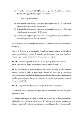 d) Nível IV – Será atribuído 120 pontos ao portador do diploma de Doutor,
devidamente registrado pelos órgãos competentes
II – Cursos de aperfeiçoamento:
a) Será atribuído 10 pontos por cada curso com carga horária de 120 a 200 horas,
podendo chegar ao cumulativo de 30 pontos;
b) Será atribuído 15 pontos por cada curso com carga horária de 201 a 300 horas,
podendo chegar ao cumulativo de 45 pontos;
c) Será atribuído 20 pontos por cada curso com carga horária acima de 300 horas,
podendo chegar ao cumulativo de 60 pontos.
III – Assiduidade: serão atribuídos um ponto para cada ano letivo sem anormalidades na
freqüência;
Art. 40 O Professor e o Coordenador Pedagógico poderão requerer a alteração do
regime de trabalho para redução de carga-horária, de quarenta horas para vinte horas
semanais, que ocorrerá unicamente no período de recesso escolar.
Art. 41 A alteração da jornada de trabalho de vinte para quarenta horas semanais
poderá ser a qualquer tempo, obedecendo os critérios estatuídos nesta Lei.
Art. 42 Os docentes e os demais servidores que exerçam atividade de suporte técnico
pedagógico direto à docência, submetidos a jornada de tempo parcial, quando no
exercício da função gratificada de Diretor das unidades escolares, terão o sua jornada de
trabalho temporariamente alterado para a jornada de quarenta horas semanais, enquanto
permanecer na função.
Art. 43 A carga/horária do Professor, em função de docência, compreende:
I - hora/aula, que é o período de tempo em que desempenha atividades de efetiva
regência de classe;
II - hora/atividade, que é o período de tempo que desempenha atividades extraclasses
relacionadas com a docência, tais como os de recuperação de alunos, planejamento,
reflexão educacional, avaliação, reuniões com a comunidade escolar e outras atividades
15
 
