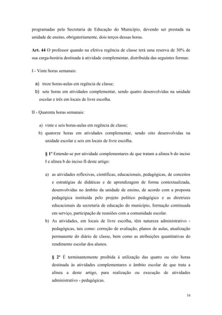 programadas pela Secretaria de Educação do Município, devendo ser prestada na
unidade de ensino, obrigatoriamente, dois terços dessas horas.
Art. 44 O professor quando na efetiva regência de classe terá uma reserva de 30% de
sua carga-horária destinada à atividade complementar, distribuída das seguintes formas:
I - Vinte horas semanais:
a) treze horas-aulas em regência de classe;
b) sete horas em atividades complementar, sendo quatro desenvolvidas na unidade
escolar e três em locais de livre escolha.
II - Quarenta horas semanais:
a) vinte e seis horas-aulas em regência de classe;
b) quatorze horas em atividades complementar, sendo oito desenvolvidas na
unidade escolar e seis em locais de livre escolha.
§ 1º Entende-se por atividade complementares de que tratam a alínea b do inciso
I e alínea b do inciso II deste artigo:
a) as atividades reflexivas, científicas, educacionais, pedagógicas, de conceitos
e estratégias de didáticas e de aprendizagem de forma contextualizada,
desenvolvidas no âmbito da unidade de ensino, de acordo com a proposta
pedagógica instituída pelo projeto político pedagógico e as diretrizes
educacionais da secretaria de educação do município, formação continuada
em serviço, participação de reuniões com a comunidade escolar.
b) As atividades, em locais de livre escolha, têm natureza administrativo -
pedagógicas, tais como: correção de avaliação, planos de aulas, atualização
permanente do diário de classe, bem como as atribuições quantitativas do
rendimento escolar dos alunos.
§ 2º É terminantemente proibida à utilização das quatro ou oito horas
destinada às atividades complementares o âmbito escolar de que trata a
alínea a deste artigo, para realização ou execução de atividades
administrativo - pedagógicas.
16
 