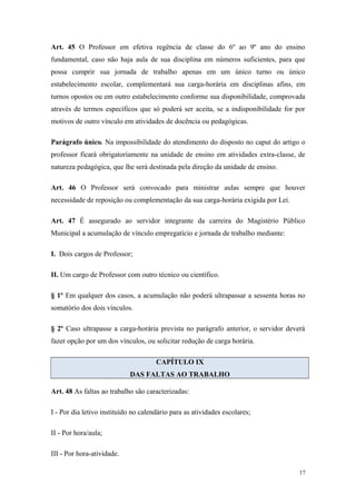 Art. 45 O Professor em efetiva regência de classe do 6º ao 9º ano do ensino
fundamental, caso não haja aula de sua disciplina em números suficientes, para que
possa cumprir sua jornada de trabalho apenas em um único turno ou único
estabelecimento escolar, complementará sua carga-horária em disciplinas afins, em
turnos opostos ou em outro estabelecimento conforme sua disponibilidade, comprovada
através de termos específicos que só poderá ser aceita, se a indisponibilidade for por
motivos de outro vínculo em atividades de docência ou pedagógicas.
Parágrafo único. Na impossibilidade do atendimento do disposto no caput do artigo o
professor ficará obrigatoriamente na unidade de ensino em atividades extra-classe, de
natureza pedagógica, que lhe será destinada pela direção da unidade de ensino.
Art. 46 O Professor será convocado para ministrar aulas sempre que houver
necessidade de reposição ou complementação da sua carga-horária exigida por Lei.
Art. 47 É assegurado ao servidor integrante da carreira do Magistério Público
Municipal a acumulação de vínculo empregatício e jornada de trabalho mediante:
I. Dois cargos de Professor;
II. Um cargo de Professor com outro técnico ou científico.
§ 1º Em qualquer dos casos, a acumulação não poderá ultrapassar a sessenta horas no
somatório dos dois vínculos.
§ 2º Caso ultrapasse a carga-horária prevista no parágrafo anterior, o servidor deverá
fazer opção por um dos vínculos, ou solicitar redução de carga horária.
CAPÍTULO IX
DAS FALTAS AO TRABALHO
Art. 48 As faltas ao trabalho são caracterizadas:
I - Por dia letivo instituído no calendário para as atividades escolares;
II - Por hora/aula;
III - Por hora-atividade.
17
 