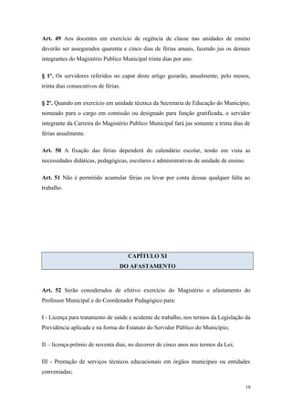 Art. 49 Aos docentes em exercício de regência de classe nas unidades de ensino
deverão ser assegurados quarenta e cinco dias de férias anuais, fazendo jus os demais
integrantes do Magistério Publico Municipal trinta dias por ano.
§ 1º. Os servidores referidos no caput deste artigo gozarão, anualmente, pelo menos,
trinta dias consecutivos de férias.
§ 2º. Quando em exercício em unidade técnica da Secretaria de Educação do Município,
nomeado para o cargo em comissão ou designado para função gratificada, o servidor
integrante da Carreira do Magistério Publico Municipal fará jus somente a trinta dias de
férias anualmente.
Art. 50 A fixação das férias dependerá do calendário escolar, tendo em vista as
necessidades didáticas, pedagógicas, escolares e administrativas de unidade de ensino.
Art. 51 Não é permitido acumular férias ou levar por conta dessas qualquer falta ao
trabalho.
CAPÍTULO XI
DO AFASTAMENTO
Art. 52 Serão considerados de efetivo exercício do Magistério o afastamento do
Professor Municipal e do Coordenador Pedagógico para:
I - Licença para tratamento de saúde e acidente de trabalho, nos termos da Legislação da
Previdência aplicada e na forma do Estatuto do Servidor Público do Município;
II – licença-prêmio de noventa dias, no decorrer de cinco anos nos termos da Lei;
III - Prestação de serviços técnicos educacionais em órgãos municipais ou entidades
conveniadas;
19
 