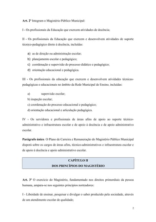 Art. 2º Integram o Magistério Público Municipal:
I - Os profissionais da Educação que exercem atividades de docência;
II - Os profissionais da Educação que exercem e desenvolvem atividades de suporte
técnico-pedagógico direto à docência, incluídas:
a) as de direção ou administração escolar;
b) planejamento escolar e pedagógico;
c) coordenação e supervisão do processo didático e pedagógico;
d) orientação educacional e pedagógica.
III - Os profissionais da educação que exercem e desenvolvem atividades técnicas-
pedagógicas e educacionais no âmbito da Rede Municipal de Ensino, incluídas:
a) supervisão escolar;
b) inspeção escolar;
c) coordenação do processo educacional e pedagógico;
d) orientação educacional e articulação pedagógica.
IV - Os servidores e profissionais de áreas afins de apoio ao suporte técnico-
administrativo e infraestrutura escolar e de apoio à docência e de apoio administrativo
escolar.
Parágrafo único. O Plano de Carreira e Remuneração do Magistério Público Municipal
disporá sobre os cargos de áreas afins, técnico-administrativos e infraestrutura escolar e
de apoio à docência e apoio administrativo escolar.
CAPÍTULO II
DOS PRINCÍPIOS DO MAGISTÉRIO
Art. 3º O exercício do Magistério, fundamentado nos direitos primordiais da pessoa
humana, ampara-se nos seguintes princípios norteadores:
I - Liberdade de ensinar, pesquisar e divulgar o saber produzido pela sociedade, através
de um atendimento escolar de qualidade;
2
 