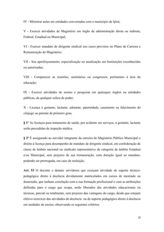 IV - Ministrar aulas em entidades conveniadas com o município de Ipirá;
V - Exercer atividades de Magistério em órgão da administração direta ou indireta,
Federal, Estadual ou Municipal;
VI - Exercer mandato de dirigente sindical nos casos previstos no Plano de Carreira e
Remuneração do Magistério;
VII - Seu aperfeiçoamento, especialização ou atualização em Instituições reconhecidas
ou autorizadas;
VIII - Comparecer as reuniões, seminários ou congressos, pertinentes à área de
educação;
IX - Exercer atividades de ensino e pesquisas em quaisquer órgãos ou entidades
públicas, de qualquer esfera de poder;
X - Licença a gestante, lactante, adotante, paternidade, casamento ou falecimento do
cônjuge ou parente de primeiro grau.
§ 1º As licenças para tratamento de saúde, por acidente em serviços, à gestante, lactante
serão precedidas de inspeção médica.
§ 2º É assegurado ao servidor integrante da carreira do Magistério Público Municipal o
direito à licença para desempenho de mandato de dirigente sindical, em confederação de
classe de âmbito nacional ou sindicato representativo da categoria de âmbito Estadual
e/ou Municipal, sem prejuízo de sua remuneração, com duração igual ao mandato,
podendo ser prorrogada, em caso de reeleição.
Art. 53 O docente e demais servidores que exerçam atividade de suporte técnico-
pedagógico direto à docência devidamente matriculados em cursos de mestrado ou
doutorado, que tenham correlação com a sua formação profissional e com as atribuições
definidas para o cargo que ocupa, serão liberados das atividades educacionais ou
técnicas, parcial ou totalmente, sem prejuízo das vantagens do cargo, desde que estejam
efetivo exercício das atividades de docência ou de suporte pedagógico direto à docência
em unidades de ensino, observando os seguintes critérios:
20
 