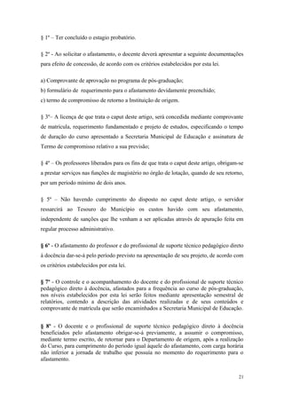 § 1º – Ter concluído o estagio probatório.
§ 2º - Ao solicitar o afastamento, o docente deverá apresentar a seguinte documentações
para efeito de concessão, de acordo com os critérios estabelecidos por esta lei.
a) Comprovante de aprovação no programa de pós-graduação;
b) formulário de requerimento para o afastamento devidamente preenchido;
c) termo de compromisso de retorno a Instituição de origem.
§ 3º– A licença de que trata o caput deste artigo, será concedida mediante comprovante
de matrícula, requerimento fundamentado e projeto de estudos, especificando o tempo
de duração do curso apresentado a Secretaria Municipal de Educação e assinatura de
Termo de compromisso relativo a sua previsão;
§ 4º – Os professores liberados para os fins de que trata o caput deste artigo, obrigam-se
a prestar serviços nas funções de magistério no órgão de lotação, quando de seu retorno,
por um período mínimo de dois anos.
§ 5º – Não havendo cumprimento do disposto no caput deste artigo, o servidor
ressarcirá ao Tesouro do Município os custos havido com seu afastamento,
independente de sanções que lhe venham a ser aplicadas através de apuração feita em
regular processo administrativo.
§ 6º - O afastamento do professor e do profissional de suporte técnico pedagógico direto
à docência dar-se-á pelo período previsto na apresentação de seu projeto, de acordo com
os critérios estabelecidos por esta lei.
§ 7º - O controle e o acompanhamento do docente e do profissional de suporte técnico
pedagógico direto à docência, afastados para a frequência ao curso de pós-graduação,
nos níveis estabelecidos por esta lei serão feitos mediante apresentação semestral de
relatórios, contendo a descrição das atividades realizadas e de seus conteúdos e
comprovante de matrícula que serão encaminhados a Secretaria Municipal de Educação.
§ 8º - O docente e o profissional de suporte técnico pedagógico direto à docência
beneficiados pelo afastamento obrigar-se-á previamente, a assumir o compromisso,
mediante termo escrito, de retornar para o Departamento de origem, após a realização
do Curso, para cumprimento do período igual àquele do afastamento, com carga horária
não inferior a jornada de trabalho que possuía no momento do requerimento para o
afastamento.
21
 