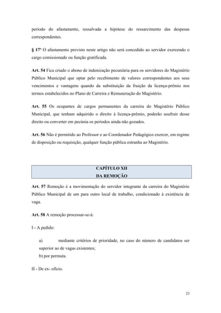 período do afastamento, ressalvada a hipótese do ressarcimento das despesas
correspondentes.
§ 17º O afastamento previsto neste artigo não será concedido ao servidor exercendo o
cargo comissionado ou função gratificada.
Art. 54 Fica criado o abono de indenização pecuniária para os servidores do Magistério
Público Municipal que optar pelo recebimento de valores correspondentes aos seus
vencimentos e vantagens quando da substituição da fruição da licença-prêmio nos
termos estabelecidos no Plano de Carreira e Remuneração do Magistério.
Art. 55 Os ocupantes de cargos permanentes da carreira do Magistério Público
Municipal, que tenham adquirido o direito à licença-prêmio, poderão usufruir desse
direito ou converter em pecúnia os períodos ainda não gozados.
Art. 56 Não é permitido ao Professor e ao Coordenador Pedagógico exercer, em regime
de disposição ou requisição, qualquer função pública estranha ao Magistério.
CAPÍTULO XII
DA REMOÇÃO
Art. 57 Remoção é a movimentação do servidor integrante da carreira do Magistério
Público Municipal de um para outro local de trabalho, condicionado à existência de
vaga.
Art. 58 A remoção processar-se-á:
I - A pedido:
a) mediante critérios de prioridade, no caso do número de candidatos ser
superior ao de vagas existentes;
b) por permuta.
II - De ex- ofício.
23
 