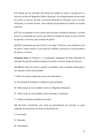 § 1º Sempre que for solicitado pela direção de unidade de ensino a remoção por ex-
ofício de servidor do Magistério Público Municipal, este obrigatoriamente deverá expor
por escrito os motivos, devendo a Secretaria Municipal de Educação ouvir o servidor
interessado, o Conselho Escolar, para avaliação da procedência do pedido, em reunião
específica.
§ 2º Caso se mantenha ou não o motivo que ocasionou o pedido de remoção, o servidor
deverá ser comunicado por escrito, pelo diretor da unidade de ensino no prazo mínimo
de quarenta e oito horas, após avaliação do pedido.
Art. 59 A remoção de que trata o Inciso I, do Artigo 57 desta Lei, será realizada no mês
de janeiro, sempre anterior a convocação de candidato, aprovado em concurso público
de ingresso, se houver.
Parágrafo único. O Professor e o Coordenador Pedagógico da Rede Municipal de
Educação deverão dar entrada no pedido de remoção no mês de outubro de cada ano.
Art. 60 Para efeito da remoção a pedido, os candidatos serão escolhidos obedecendo-se
aos seguintes critérios de prioridade:
I - Motivo de saúde, comprovada, através de laudo médico;
II - Proximidade da residência à unidade de ensino pleiteada;
III - Maior tempo de serviço público efetivo no Magistério Municipal;
IV - Maior tempo de serviço público efetivo prestado ao município;
V - Ordem cronológica do pedido de remoção.
Art. 61 Serão consideradas, para efeito de preenchimento por remoção, as vagas
originadas do afastamento do titular em decorrência de:
I - Exoneração;
II - Demissão;
III - Recondução;
24
 