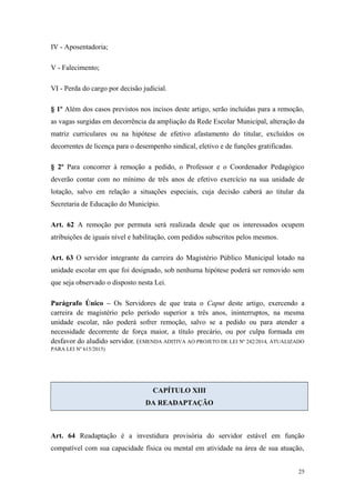 IV - Aposentadoria;
V - Falecimento;
VI - Perda do cargo por decisão judicial.
§ 1º Além dos casos previstos nos incisos deste artigo, serão incluídas para a remoção,
as vagas surgidas em decorrência da ampliação da Rede Escolar Municipal, alteração da
matriz curriculares ou na hipótese de efetivo afastamento do titular, excluídos os
decorrentes de licença para o desempenho sindical, eletivo e de funções gratificadas.
§ 2º Para concorrer à remoção a pedido, o Professor e o Coordenador Pedagógico
deverão contar com no mínimo de três anos de efetivo exercício na sua unidade de
lotação, salvo em relação a situações especiais, cuja decisão caberá ao titular da
Secretaria de Educação do Município.
Art. 62 A remoção por permuta será realizada desde que os interessados ocupem
atribuições de iguais nível e habilitação, com pedidos subscritos pelos mesmos.
Art. 63 O servidor integrante da carreira do Magistério Público Municipal lotado na
unidade escolar em que foi designado, sob nenhuma hipótese poderá ser removido sem
que seja observado o disposto nesta Lei.
Parágrafo Único – Os Servidores de que trata o Caput deste artigo, exercendo a
carreira de magistério pelo período superior a três anos, ininterruptos, na mesma
unidade escolar, não poderá sofrer remoção, salvo se a pedido ou para atender a
necessidade decorrente de força maior, a título precário, ou por culpa formada em
desfavor do aludido servidor. (EMENDA ADITIVA AO PROJETO DE LEI Nº 242/2014, ATUALIZADO
PARA LEI Nº 615/2015)
CAPÍTULO XIII
DA READAPTAÇÃO
Art. 64 Readaptação é a investidura provisória do servidor estável em função
compatível com sua capacidade física ou mental em atividade na área de sua atuação,
25
 