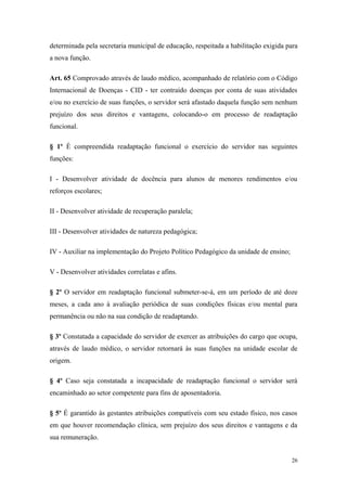 determinada pela secretaria municipal de educação, respeitada a habilitação exigida para
a nova função.
Art. 65 Comprovado através de laudo médico, acompanhado de relatório com o Código
Internacional de Doenças - CID - ter contraído doenças por conta de suas atividades
e/ou no exercício de suas funções, o servidor será afastado daquela função sem nenhum
prejuízo dos seus direitos e vantagens, colocando-o em processo de readaptação
funcional.
§ 1º É compreendida readaptação funcional o exercício do servidor nas seguintes
funções:
I - Desenvolver atividade de docência para alunos de menores rendimentos e/ou
reforços escolares;
II - Desenvolver atividade de recuperação paralela;
III - Desenvolver atividades de natureza pedagógica;
IV - Auxiliar na implementação do Projeto Político Pedagógico da unidade de ensino;
V - Desenvolver atividades correlatas e afins.
§ 2º O servidor em readaptação funcional submeter-se-á, em um período de até doze
meses, a cada ano à avaliação periódica de suas condições físicas e/ou mental para
permanência ou não na sua condição de readaptando.
§ 3º Constatada a capacidade do servidor de exercer as atribuições do cargo que ocupa,
através de laudo médico, o servidor retornará às suas funções na unidade escolar de
origem.
§ 4º Caso seja constatada a incapacidade de readaptação funcional o servidor será
encaminhado ao setor competente para fins de aposentadoria.
§ 5º É garantido às gestantes atribuições compatíveis com seu estado físico, nos casos
em que houver recomendação clínica, sem prejuízo dos seus direitos e vantagens e da
sua remuneração.
26
 