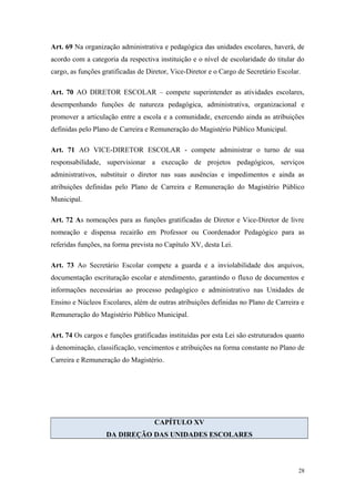 Art. 69 Na organização administrativa e pedagógica das unidades escolares, haverá, de
acordo com a categoria da respectiva instituição e o nível de escolaridade do titular do
cargo, as funções gratificadas de Diretor, Vice-Diretor e o Cargo de Secretário Escolar.
Art. 70 AO DIRETOR ESCOLAR – compete superintender as atividades escolares,
desempenhando funções de natureza pedagógica, administrativa, organizacional e
promover a articulação entre a escola e a comunidade, exercendo ainda as atribuições
definidas pelo Plano de Carreira e Remuneração do Magistério Público Municipal.
Art. 71 AO VICE-DIRETOR ESCOLAR - compete administrar o turno de sua
responsabilidade, supervisionar a execução de projetos pedagógicos, serviços
administrativos, substituir o diretor nas suas ausências e impedimentos e ainda as
atribuições definidas pelo Plano de Carreira e Remuneração do Magistério Público
Municipal.
Art. 72 As nomeações para as funções gratificadas de Diretor e Vice-Diretor de livre
nomeação e dispensa recairão em Professor ou Coordenador Pedagógico para as
referidas funções, na forma prevista no Capítulo XV, desta Lei.
Art. 73 Ao Secretário Escolar compete a guarda e a inviolabilidade dos arquivos,
documentação escrituração escolar e atendimento, garantindo o fluxo de documentos e
informações necessárias ao processo pedagógico e administrativo nas Unidades de
Ensino e Núcleos Escolares, além de outras atribuições definidas no Plano de Carreira e
Remuneração do Magistério Público Municipal.
Art. 74 Os cargos e funções gratificadas instituídas por esta Lei são estruturados quanto
à denominação, classificação, vencimentos e atribuições na forma constante no Plano de
Carreira e Remuneração do Magistério.
CAPÍTULO XV
DA DIREÇÃO DAS UNIDADES ESCOLARES
28
 