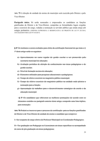 Art. 75 A direção de unidade de ensino do município será exercida pelo Diretor e pelo
Vice-Diretor.
Parágrafo único. Só serão nomeados e empossados os candidatos as funções
gratificadas de Diretor e de Vice-Diretor, cumpridas as formalidades legais exigidas
para o exercício do cargo, vedadas a nomeação se servidor público que ainda esteja sob
estágio probatório. (EMENDA SUPRESSIVA E MODIFICATIVA AO PROJETO DE LEI Nº 241/2014,
ATUALIZADO PARA LEI Nº 616/2015)
§ 2º Os institutos a serem avaliados para efeito da certificação funcional de que trata o §
1º deste artigo serão os seguintes:
a) Aproveitamento no curso regular de gestão escolar a ser promovido pela
secretaria municipal de educação;
b) Avaliação periódica de aferição de conhecimento nas áreas pedagógicas e de
gestão escolar;
c) Nível de formação na área de educação;
d) Elementos utilizados para pesquisas educacionais e pedagógicas;
e) Tempo de efetivo exercício no magistério público municipal;
f) Tempo de efetivo exercício do magistério público na unidade onde pleiteia a
nomeação para a função;
g) Apresentação de trabalhos para o desenvolvimento estratégico da escola e da
educação municipal.
§ 3º Os candidatos que obtiverem as melhores pontuações de acordo com os
elementos contidos no parágrafo anterior deste artigo, comporão uma lista tríplice,
para nomeação.
Art. 76 Poderá se inscrever para o processo de certificação para as funções gratificadas
de Diretor e de Vice-Diretor de unidade de ensino o candidato que comprove:
I - Ser ocupante de cargo efetivo de Professor Municipal ou Coordenador Pedagógico;
II - Ter graduação em Pedagogia ou Licenciatura em áreas específicas se acompanhado
de curso de pós graduação em áreas pedagógicas;
29
 