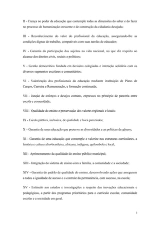II - Crença no poder da educação que contemple todas as dimensões do saber e do fazer
no processo de humanização crescente e de construção da cidadania desejada;
III - Reconhecimento do valor do profissional da educação, assegurando-lhe as
condições dignas de trabalho, compatíveis com suas tarefas de educador;
IV - Garantia da participação dos sujeitos na vida nacional, no que diz respeito ao
alcance dos direitos civis, sociais e políticos;
V - Gestão democrática fundada em decisões colegiadas e interação solidária com os
diversos segmentos escolares e comunitários;
VI - Valorização dos profissionais da educação mediante instituição de Plano de
Cargos, Carreira e Remuneração, e formação continuada;
VII - Junção de esforços e desejos comuns, expressos no princípio de parceria entre
escola e comunidade;
VIII - Qualidade do ensino e preservação dos valores regionais e locais;
IX - Escola pública, inclusiva, de qualidade e laica para todos;
X – Garantia de uma educação que preserve as diversidades e as políticas de gênero;
XI - Garantia de uma educação que contemple e valorize nas estruturas curriculares, a
história e cultura afro-brasileira, africana, indígena, quilombola e local;
XII - Aprimoramento da qualidade do ensino público municipal;
XIII - Integração do sistema de ensino com a família, a comunidade e a sociedade;
XIV - Garantia do padrão de qualidade do ensino, desenvolvendo ações que assegurem
a todos a igualdade de acesso e o controle da permanência, com sucesso, na escola;
XV - Estímulo aos estudos e investigações a respeito das inovações educacionais e
pedagógicas, a partir dos programas prioritários para o currículo escolar, comunidade
escolar e a sociedade em geral.
3
 