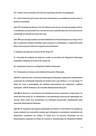 III - Contar, com no mínimo, três anos de experiência docente ou pedagógica;
IV - Estar lotado há pelo menos dois anos ininterruptos, na unidade de ensino onde se
pleiteia a nomeação;
Art. 77 O mandato de Diretor e de Vice-Diretor provido por servidor do quadro efetivo
e certificados na forma desta Lei, será de três anos, podendo após um novo processo de
certificação se estender por mais três anos.
Art. 78 Caso não haja nenhum servidor habilitado na forma do disposto no Artigo 76 ou
não se apresente nenhum candidato para concorrer à certificação, o responsável pelo
pleito observará, por ordem aos seguintes procedimentos;
I - Dispensa do disposto no inciso III do Artigo 76;
II - Extensão da condição de elegíveis a todos os servidores do Magistério Municipal
respeitado o disposto no inciso II do Artigo 76;
III - Dedicação exclusiva, no Magistério Público Municipal;
IV - Nomeação pro tempore pelo titular do Executivo Municipal;
Art.79 A cada três anos, a Secretaria Municipal de Educação organizará e implementará
o processo de certificação funcional de acordo com o que define o § 2, do artigo 75
desta lei, com a participação da entidade representativa do magistério público
municipal - APLB Sindicato e do Conselho Municipal de Educação.
Art. 80 Os diretores e vice-diretores de unidades de ensino, nomeados e empossados na
forma prevista nesta lei, se submeterão a um permanente processo de capacitação em
serviço, bem como aos mecanismos de avaliação promovidos regularmente pela
Secretaria Municipal de Educação.
Art. 81 Os ocupantes das funções gratificadas de Diretor e Vice-Diretor de unidade de
ensino poderão ser exonerados sempre que infringirem os princípios norteadores do
Magistério, constantes no Artigo 3º desta Lei, os deveres funcionais ou as
determinações explícitas no Plano de Carreira e Remuneração do Magistério Público
30
 