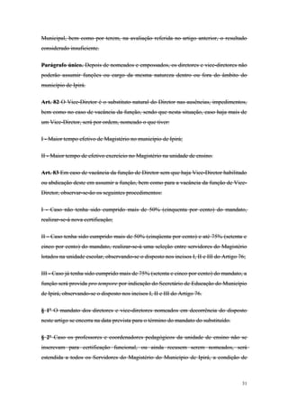 Municipal, bem como por terem, na avaliação referida no artigo anterior, o resultado
considerado insuficiente.
Parágrafo único. Depois de nomeados e empossados, os diretores e vice-diretores não
poderão assumir funções ou cargo da mesma natureza dentro ou fora do âmbito do
município de Ipirá.
Art. 82 O Vice-Diretor é o substituto natural do Diretor nas ausências, impedimentos,
bem como no caso de vacância da função, sendo que nesta situação, caso haja mais de
um Vice-Diretor, será por ordem, nomeado o que tiver:
I - Maior tempo efetivo de Magistério no município de Ipirá;
II - Maior tempo de efetivo exercício no Magistério na unidade de ensino.
Art. 83 Em caso de vacância da função de Diretor sem que haja Vice-Diretor habilitado
ou abdicação deste em assumir a função, bem como para a vacância da função de Vice-
Diretor, observar-se-ão os seguintes procedimentos:
I - Caso não tenha sido cumprido mais de 50% (cinquenta por cento) do mandato,
realizar-se-á nova certificação;
II - Caso tenha sido cumprido mais de 50% (cinqüenta por cento) e até 75% (setenta e
cinco por cento) do mandato, realizar-se-á uma seleção entre servidores do Magistério
lotados na unidade escolar, observando-se o disposto nos incisos I, II e III do Artigo 76;
III - Caso já tenha sido cumprido mais de 75% (setenta e cinco por cento) do mandato, a
função será provida pro tempore por indicação do Secretário de Educação do Município
de Ipirá, observando-se o disposto nos incisos I, II e III do Artigo 76.
§ 1º O mandato dos diretores e vice-diretores nomeados em decorrência do disposto
neste artigo se encerra na data prevista para o término do mandato do substituído.
§ 2º Caso os professores e coordenadores pedagógicos da unidade de ensino não se
inscrevam para certificação funcional, ou ainda recusem serem nomeados, será
estendida a todos os Servidores do Magistério do Município de Ipirá, a condição de
31
 