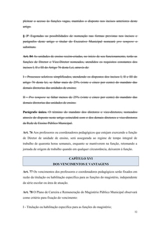pleitear o acesso às funções vagas, mantidos o disposto nos incisos anteriores deste
artigo.
§ 3º Esgotadas as possibilidades de nomeação nas formas previstas nos incisos e
parágrafos deste artigo o titular do Executivo Municipal nomeará pro tempore o
substituto.
Art. 84 As unidades de ensino recém-criadas, no início de seu funcionamento, terão as
funções de Diretor e Vice-Diretor nomeados, atendidos os requisitos constantes dos
incisos I, II e III do Artigo 76 desta Lei, através de:
I - Processos seletivos simplificados, atendendo os dispostos dos incisos I, II e III do
artigo 76 desta lei, se faltar mais de 25% (vinte e cinco por cento) do mandato das
demais diretorias das unidades de ensino;
II - Pro tempore se faltar menos de 25% (vinte e cinco por cento) do mandato das
demais diretorias das unidades de ensino.
Parágrafo único. O término do mandato dos diretores e vice-diretores, nomeados
através do disposto neste artigo coincidirá com o dos demais diretores e vice-diretores
da Rede de Ensino Público Municipal.
Art. 76 Aos professores ou coordenadores pedagógicos que estejam exercendo a função
de Diretor de unidade de ensino, será assegurada ao regime de tempo integral de
trabalho de quarenta horas semanais, enquanto se mantiverem na função, retomando a
jornada de origem de trabalho quando em qualquer circunstância, deixarem à função.
CAPÍTULO XVI
DOS VENCIMENTOS E VANTAGENS
Art. 77 Os vencimentos dos professores e coordenadores pedagógicos serão fixados em
razão da titulação ou habilitação específica para as funções do magistério, independente
da série escolar ou área de atuação.
Art. 78 O Plano de Carreira e Remuneração do Magistério Público Municipal observará
como critério para fixação do vencimento:
I - Titulação ou habilitação específica para as funções do magistério;
32
 