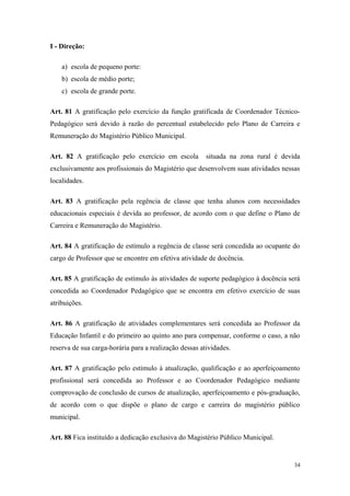 I - Direção:
a) escola de pequeno porte:
b) escola de médio porte;
c) escola de grande porte.
Art. 81 A gratificação pelo exercício da função gratificada de Coordenador Técnico-
Pedagógico será devido à razão do percentual estabelecido pelo Plano de Carreira e
Remuneração do Magistério Público Municipal.
Art. 82 A gratificação pelo exercício em escola situada na zona rural é devida
exclusivamente aos profissionais do Magistério que desenvolvem suas atividades nessas
localidades.
Art. 83 A gratificação pela regência de classe que tenha alunos com necessidades
educacionais especiais é devida ao professor, de acordo com o que define o Plano de
Carreira e Remuneração do Magistério.
Art. 84 A gratificação de estímulo a regência de classe será concedida ao ocupante do
cargo de Professor que se encontre em efetiva atividade de docência.
Art. 85 A gratificação de estímulo às atividades de suporte pedagógico à docência será
concedida ao Coordenador Pedagógico que se encontra em efetivo exercício de suas
atribuições.
Art. 86 A gratificação de atividades complementares será concedida ao Professor da
Educação Infantil e do primeiro ao quinto ano para compensar, conforme o caso, a não
reserva de sua carga-horária para a realização dessas atividades.
Art. 87 A gratificação pelo estímulo à atualização, qualificação e ao aperfeiçoamento
profissional será concedida ao Professor e ao Coordenador Pedagógico mediante
comprovação de conclusão de cursos de atualização, aperfeiçoamento e pós-graduação,
de acordo com o que dispõe o plano de cargo e carreira do magistério público
municipal.
Art. 88 Fica instituído a dedicação exclusiva do Magistério Público Municipal.
34
 