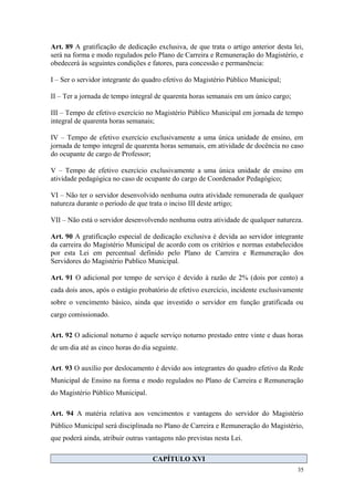 Art. 89 A gratificação de dedicação exclusiva, de que trata o artigo anterior desta lei,
será na forma e modo regulados pelo Plano de Carreira e Remuneração do Magistério, e
obedecerá às seguintes condições e fatores, para concessão e permanência:
I – Ser o servidor integrante do quadro efetivo do Magistério Público Municipal;
II – Ter a jornada de tempo integral de quarenta horas semanais em um único cargo;
III – Tempo de efetivo exercício no Magistério Público Municipal em jornada de tempo
integral de quarenta horas semanais;
IV – Tempo de efetivo exercício exclusivamente a uma única unidade de ensino, em
jornada de tempo integral de quarenta horas semanais, em atividade de docência no caso
do ocupante de cargo de Professor;
V – Tempo de efetivo exercício exclusivamente a uma única unidade de ensino em
atividade pedagógica no caso de ocupante do cargo de Coordenador Pedagógico;
VI – Não ter o servidor desenvolvido nenhuma outra atividade remunerada de qualquer
natureza durante o período de que trata o inciso III deste artigo;
VII – Não está o servidor desenvolvendo nenhuma outra atividade de qualquer natureza.
Art. 90 A gratificação especial de dedicação exclusiva é devida ao servidor integrante
da carreira do Magistério Municipal de acordo com os critérios e normas estabelecidos
por esta Lei em percentual definido pelo Plano de Carreira e Remuneração dos
Servidores do Magistério Publico Municipal.
Art. 91 O adicional por tempo de serviço é devido à razão de 2% (dois por cento) a
cada dois anos, após o estágio probatório de efetivo exercício, incidente exclusivamente
sobre o vencimento básico, ainda que investido o servidor em função gratificada ou
cargo comissionado.
Art. 92 O adicional noturno é aquele serviço noturno prestado entre vinte e duas horas
de um dia até as cinco horas do dia seguinte.
Art. 93 O auxílio por deslocamento é devido aos integrantes do quadro efetivo da Rede
Municipal de Ensino na forma e modo regulados no Plano de Carreira e Remuneração
do Magistério Público Municipal.
Art. 94 A matéria relativa aos vencimentos e vantagens do servidor do Magistério
Público Municipal será disciplinada no Plano de Carreira e Remuneração do Magistério,
que poderá ainda, atribuir outras vantagens não previstas nesta Lei.
CAPÍTULO XVI
35
 