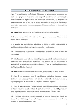 DO APRIMORAMENTO PROFISSIONAL
Art. 95 A qualificação profissional, objetivando o aprimoramento permanente do
ensino e a progressão na carreira será assegurada através de curso de formação,
aperfeiçoamento ou especialização, em instituições credenciadas, de programas de
aperfeiçoamento em serviço ou de outras atividades de atualização profissional,
observados os programas prioritários de desenvolvimento e melhoria do ensino público
municipal.
Parágrafo único. A atualização profissional do docente tem como objetivo:
I - Incrementar a produtividade e criar condições para o constante aperfeiçoamento do
ensino público municipal;
II - Atualizar os conhecimentos adquiridos na formação inicial para melhorar a
qualificação do pessoal docente, suporte pedagógico e gestão escolar;
III - Instrumentalizar os docentes e coordenadores pedagógicos para as inovações
curriculares;
IV - Atualizar os servidores da carreira do Magistério, garantindo o afastamento de suas
atribuições para aprimoramento profissional, sem prejuízo de seus vencimentos e
vantagens de caráter permanente, conforme dispuser o Plano de Carreira e Remuneração
do Magistério Público Municipal.
Art. 96 Considera-se aprimoramento profissional, para os efeitos do artigo anterior:
I - Curso de pós-graduação a nível de especialização, mestrado e doutorado - aquele
destinado a ampliar ou aprofundar conhecimentos e habilidades técnicas docentes e de
suporte pedagógico do profissional do Magistério, com nível superior;
II - Curso de aperfeiçoamento – aquele destinado a ampliar ou aprofundar informações,
conhecimentos, técnicas e habilidades do profissional habilitado para o Magistério, em
nível superior ou ensino médio, com duração mínima de cento e oitenta horas;
III - Curso de atualização – aquele destinado a atualizar informações, formar ou
desenvolver habilidades, promover reflexões, questionamentos ou debates, com duração
máxima de cento e setenta e nove horas.
36
 