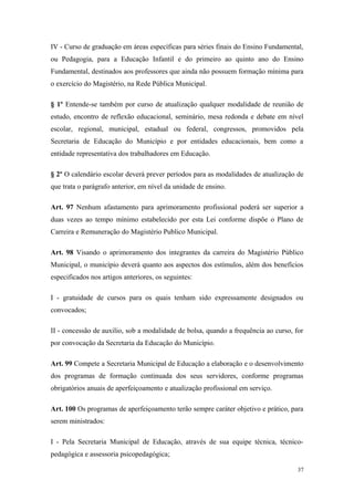 IV - Curso de graduação em áreas específicas para séries finais do Ensino Fundamental,
ou Pedagogia, para a Educação Infantil e do primeiro ao quinto ano do Ensino
Fundamental, destinados aos professores que ainda não possuem formação mínima para
o exercício do Magistério, na Rede Pública Municipal.
§ 1º Entende-se também por curso de atualização qualquer modalidade de reunião de
estudo, encontro de reflexão educacional, seminário, mesa redonda e debate em nível
escolar, regional, municipal, estadual ou federal, congressos, promovidos pela
Secretaria de Educação do Município e por entidades educacionais, bem como a
entidade representativa dos trabalhadores em Educação.
§ 2º O calendário escolar deverá prever períodos para as modalidades de atualização de
que trata o parágrafo anterior, em nível da unidade de ensino.
Art. 97 Nenhum afastamento para aprimoramento profissional poderá ser superior a
duas vezes ao tempo mínimo estabelecido por esta Lei conforme dispõe o Plano de
Carreira e Remuneração do Magistério Publico Municipal.
Art. 98 Visando o aprimoramento dos integrantes da carreira do Magistério Público
Municipal, o município deverá quanto aos aspectos dos estímulos, além dos benefícios
especificados nos artigos anteriores, os seguintes:
I - gratuidade de cursos para os quais tenham sido expressamente designados ou
convocados;
II - concessão de auxilio, sob a modalidade de bolsa, quando a frequência ao curso, for
por convocação da Secretaria da Educação do Município.
Art. 99 Compete a Secretaria Municipal de Educação a elaboração e o desenvolvimento
dos programas de formação continuada dos seus servidores, conforme programas
obrigatórios anuais de aperfeiçoamento e atualização profissional em serviço.
Art. 100 Os programas de aperfeiçoamento terão sempre caráter objetivo e prático, para
serem ministrados:
I - Pela Secretaria Municipal de Educação, através de sua equipe técnica, técnico-
pedagógica e assessoria psicopedagógica;
37
 