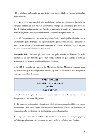 II - Mediante celebração de convênios com universidades e outras instituições
especializadas.
Art. 101 A licença para qualificação profissional consiste no afastamento do titular do
cargo da carreira, de suas funções computando o tempo de afastamento para todos os
fins de direto e será concedida para frequência a curso de formação, aperfeiçoamento ou
especialização em instituições credenciadas conforme o disposto nesta lei.
Art. 102 Os servidores da carreira do Magistério Publico Municipal beneficiados com o
afastamento para formação ou aprimoramento profissional, quando reassumir o
exercício de seu cargo, permanecerão prestando serviços ao Município pelo prazo não
inferior a duas vezes o tempo de afastamento.
Parágrafo único. O Município será ressarcido pelo servidor na hipótese de pedir
exoneração ou ser demitido, pelo valor correspondente ao que recebeu a título de
remuneração ou bolsa de estudo devidamente corrigido.
Art. 103 O servidor da carreira do Magistério Público Municipal afastado para
aprimoramento profissional previsto nesta lei, quando do seu retorno, terá assegurado
sua vaga na unidade de origem.
CAPÍTULO XVII
DOS DIREITOS E DEVERES
SEÇÃO I
DOS DIREITOS
Art. 104 Além dos previstos em outras normas constituem-se direito dos servidores
integrantes da carreira do Magistério:
I - Ter acesso a informações educacionais, bibliográficas, materiais didáticos e outros
instrumentos, bem como, contar com assessoria pedagógica, que auxilie a melhoria de
seu desempenho profissional e a ampliação de seus conhecimentos;
II - Dispor, no ambiente de trabalho, de instalações e materiais técnico-pedagógicos,
suficientes e adequados, para que exerçam com eficiência e eficácia suas funções;
38
 