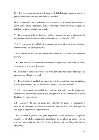 III - Receber remuneração de acordo com nível da habilitação, tempo de serviço e
jornada de trabalho, conforme o estabelecido nesta Lei;
IV - Ter assegurado piso profissional que se constitua em remuneração condigna, de
acordo com a classe e referência, nível de habilitação, tempo de serviço e regime de
trabalho, conforme o estabelecido nesta lei;
V - Ter assegurado todos os direitos e vantagens compatíveis com as atribuições do
magistério conforme Resoluções do Conselho Nacional de Educação - CNE;
VI - Ter assegurado à igualdade de tratamento no plano administrativo-pedagógico,
independente de seu vínculo funcional;
VII - Participar do processo de planejamento, execução e avaliação das atividades
pedagógicas;
VIII - Ter liberdade de expressão, manifestação e organização, em todos os níveis,
especialmente, na unidade de ensino;
IX - Reunir-se na unidade escolar ou fora desta, para tratar de assuntos de interesse da
categoria e da educação em geral;
X - Ter assegurado a igualdade de tratamento sem preconceito de raça, cor, religião,
sexo ou qualquer outro tipo de discriminação no exercício de sua profissão;
XI - Ter assegurado à oportunidade de freqüentar cursos de formação, atualização,
capacitação e especialização profissional, sem prejuízo da sua remuneração e outros
benefícios previstos em Lei;
XII - Afastar-se de suas atividades para participar de cursos de atualização e
capacitação, congressos, seminários e assembléias inerentes á atividade do magistério
sem prejuízo da percepção da remuneração;
XIII - Ter direito a ajuda de custo, para freqüências a cursos, seminários e congressos
inerentes às atividades educacionais, pedagógicas ou de classe de acordo com os
critérios estabelecidos no Plano de Carreira e Remuneração do Magistério Público
Municipal;
39
 