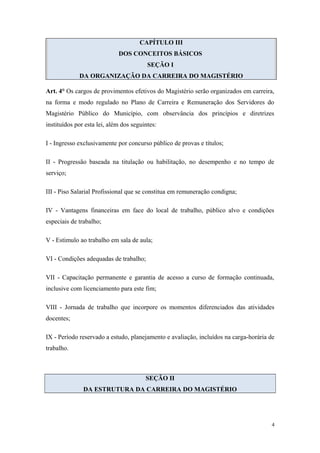 CAPÍTULO III
DOS CONCEITOS BÁSICOS
SEÇÃO I
DA ORGANIZAÇÃO DA CARREIRA DO MAGISTÉRIO
Art. 4° Os cargos de provimentos efetivos do Magistério serão organizados em carreira,
na forma e modo regulado no Plano de Carreira e Remuneração dos Servidores do
Magistério Público do Município, com observância dos princípios e diretrizes
instituídos por esta lei, além dos seguintes:
I - Ingresso exclusivamente por concurso público de provas e títulos;
II - Progressão baseada na titulação ou habilitação, no desempenho e no tempo de
serviço;
III - Piso Salarial Profissional que se constitua em remuneração condigna;
IV - Vantagens financeiras em face do local de trabalho, público alvo e condições
especiais de trabalho;
V - Estimulo ao trabalho em sala de aula;
VI - Condições adequadas de trabalho;
VII - Capacitação permanente e garantia de acesso a curso de formação continuada,
inclusive com licenciamento para este fim;
VIII - Jornada de trabalho que incorpore os momentos diferenciados das atividades
docentes;
IX - Período reservado a estudo, planejamento e avaliação, incluídos na carga-horária de
trabalho.
SEÇÃO II
DA ESTRUTURA DA CARREIRA DO MAGISTÉRIO
4
 