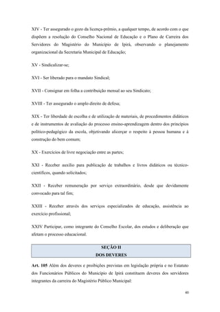 XIV - Ter assegurado o gozo da licença-prêmio, a qualquer tempo, de acordo com o que
dispõem a resolução do Conselho Nacional de Educação e o Plano de Carreira dos
Servidores do Magistério do Município de Ipirá, observando o planejamento
organizacional da Secretaria Municipal de Educação;
XV - Sindicalizar-se;
XVI - Ser liberado para o mandato Sindical;
XVII - Consignar em folha a contribuição mensal ao seu Sindicato;
XVIII - Ter assegurado o amplo direito de defesa;
XIX - Ter liberdade de escolha e de utilização de materiais, de procedimentos didáticos
e de instrumentos de avaliação do processo ensino-aprendizagem dentro dos princípios
político-pedagógico da escola, objetivando alicerçar o respeito à pessoa humana e à
construção do bem comum;
XX - Exercícios de livre negociação entre as partes;
XXI - Receber auxílio para publicação de trabalhos e livros didáticos ou técnico-
científicos, quando solicitados;
XXII - Receber remuneração por serviço extraordinário, desde que devidamente
convocado para tal fim;
XXIII - Receber através dos serviços especializados de educação, assistência ao
exercício profissional;
XXIV Participar, como integrante do Conselho Escolar, dos estudos e deliberação que
afetam o processo educacional.
SEÇÃO II
DOS DEVERES
Art. 105 Além dos deveres e proibições previstas em legislação própria e no Estatuto
dos Funcionários Públicos do Município de Ipirá constituem deveres dos servidores
integrantes da carreira do Magistério Público Municipal:
40
 