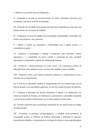 I - Observar os preceitos éticos do Magistério;
II - Empenhar-se em prol do desenvolvimento do aluno, utilizando mecanismo que
acompanhe o processo cientifico da educação;
III - Participar das atividades educacionais que lhes forem atribuídas por força das suas
funções dentro do seu horário de trabalho;
IV - Comparecer ao local de trabalho com assiduidade e pontualidade, executando suas
tarefas com eficiência, zelo e presteza;
V - Manter o espírito de cooperação e solidariedade com a equipe escolar e a
comunidade em geral;
VI - Incentivar a participação, o diálogo e cooperação entre educandos, demais
educadores e a comunidade em geral visando à construção de uma sociedade
democrática e estimulando o espírito de solidariedade humana;
VII - Promover o desenvolvimento do censo crítico e da consciência política do
educando, bem como prepará-lo para o exercício da cidadania e para o trabalho;
VIII - Respeitar o aluno como sujeito do processo educativo e comprometer-se com a
eficiência do seu aprendizado;
IX - Comunicar à autoridade imediata as irregularidades de livre conhecimento, na sua
área de atuação, ou às autoridades superiores, no caso de omissão por parte da primeira;
X - Assegurar a efetivação dos direitos pertinentes à criança e ao adolescente, nos
termos do Estatuto da Criança e do Adolescente, comunicando à autoridade competente
os casos de que tenham conhecimento, envolvendo suspeito de maus tratos;
XI - Fornecer elementos para a permanente atualização de seu registro junto aos órgãos
da administração;
XII - Considerar os princípios psicopedagógicos, a realidade sócio-econômica da
comunidade escolar, as diretrizes da política educacional e utilização de materiais,
procedimentos didáticos e instrumentais de avaliação do processo ensino-aprendizagem;
41
 