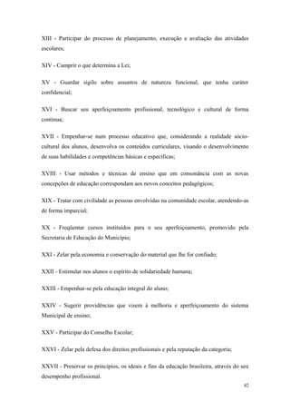 XIII - Participar do processo de planejamento, execução e avaliação das atividades
escolares;
XIV - Cumprir o que determina a Lei;
XV - Guardar sigilo sobre assuntos de natureza funcional, que tenha caráter
confidencial;
XVI - Buscar seu aperfeiçoamento profissional, tecnológico e cultural de forma
continua;
XVII - Empenhar-se num processo educativo que, considerando a realidade sócio-
cultural dos alunos, desenvolva os conteúdos curriculares, visando o desenvolvimento
de suas habilidades e competências básicas e específicas;
XVIII - Usar métodos e técnicas de ensino que em consonância com as novas
concepções de educação correspondam aos novos conceitos pedagógicos;
XIX - Tratar com civilidade as pessoas envolvidas na comunidade escolar, atendendo-as
de forma imparcial;
XX - Freqüentar cursos instituídos para o seu aperfeiçoamento, promovido pela
Secretaria de Educação do Município;
XXI - Zelar pela economia e conservação do material que lhe for confiado;
XXII - Estimular nos alunos o espírito de solidariedade humana;
XXIII - Empenhar-se pela educação integral do aluno;
XXIV - Sugerir providências que visem à melhoria e aperfeiçoamento do sistema
Municipal de ensino;
XXV - Participar do Conselho Escolar;
XXVI - Zelar pela defesa dos direitos profissionais e pela reputação da categoria;
XXVII - Preservar os princípios, os ideais e fins da educação brasileira, através do seu
desempenho profissional.
42
 