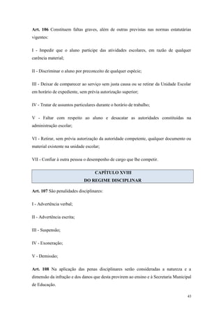 Art. 106 Constituem faltas graves, além de outras previstas nas normas estatutárias
vigentes:
I - Impedir que o aluno participe das atividades escolares, em razão de qualquer
carência material;
II - Discriminar o aluno por preconceito de qualquer espécie;
III - Deixar de comparecer ao serviço sem justa causa ou se retirar da Unidade Escolar
em horário de expediente, sem prévia autorização superior;
IV - Tratar de assuntos particulares durante o horário de trabalho;
V - Faltar com respeito ao aluno e desacatar as autoridades constituídas na
administração escolar;
VI - Retirar, sem prévia autorização da autoridade competente, qualquer documento ou
material existente na unidade escolar;
VII - Confiar à outra pessoa o desempenho de cargo que lhe competir.
CAPÍTULO XVIII
DO REGIME DISCIPLINAR
Art. 107 São penalidades disciplinares:
I - Advertência verbal;
II - Advertência escrita;
III - Suspensão;
IV - Exoneração;
V - Demissão;
Art. 108 Na aplicação das penas disciplinares serão consideradas a natureza e a
dimensão da infração e dos danos que desta provirem ao ensino e à Secretaria Municipal
de Educação.
43
 