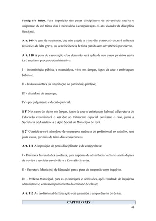 Parágrafo único. Para imposição das penas disciplinares de advertência escrita e
suspensão de até trinta dias é necessário á comprovação do ato violador da disciplina
funcional.
Art. 109 A pena de suspensão, que não exceda a trinta dias consecutivos, será aplicada
nos casos de falta grave, ou de reincidência de falta punida com advertência por escrito.
Art. 110 A pena de exoneração e/ou demissão será aplicada nos casos previstos nesta
Lei, mediante processo administrativo:
I - incontinência pública e escandalosa, vício em drogas, jogos de azar e embriagues
habitual;
II - lesão aos cofres ou dilapidação ao patrimônio público;
III - abandono de emprego;
IV - por julgamento e decisão judicial.
§ 1º Nos casos de vícios em drogas, jogos de azar e embriagues habitual a Secretaria de
Educação encaminhará o servidor ao tratamento especial, conforme o caso, junto a
Secretaria de Assistência e Ação Social do Município de Ipirá.
§ 2º Considerar-se-á abandono de emprego a ausência do profissional ao trabalho, sem
justa causa, por mais de trinta dias consecutivos.
Art. 111 A imposição de penas disciplinares é de competência:
I - Diretores das unidades escolares, para as penas de advertência verbal e escrita depois
de ouvido o servidor envolvido e o Conselho Escolar.
II - Secretaria Municipal de Educação para a pena de suspensão após inquérito.
III - Prefeito Municipal, para as exonerações e demissões, após resultado de inquérito
administrativo com acompanhamento da entidade de classe;
Art. 112 Ao profissional de Educação será garantido o amplo direito de defesa.
CAPÍTULO XIX
44
 