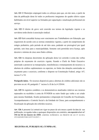 Art. 121 O Município empregará todos os esforços para que, em dez anos, a partir da
data da publicação desta lei todos os professores integrantes do quadro efetivo sejam
habilitados em nível superior ou formados por capacitação e atualização profissional em
serviço.
Art. 122 O direito de greve será exercido nos termos da legislação vigente e os
servidores terão direito à associação sindical.
Art. 123 Será concedida licença sem vencimento aos Trabalhadores em Educação, que
requererem de acordo com as normas estatutárias vigentes, a partir do cumprimento do
estágio probatório, pelo período de até dois anos, podendo ser prorrogável por igual
período, sem ônus para a municipalidade. Somente será permitida nova licença, após
decorrer o mínimo de cinco anos findo a última.
Art. 124 As despesas decorrentes da aplicação desta Lei correrão à conta das verbas
próprias do orçamento do exercício vigente, ficando o Chefe do Poder Executivo
autorizado a promover as transposições, transferências e remanejamento de recursos e a
abertura de créditos suplementares ou especiais, no limite das dotações autorizadas no
orçamento para o exercício, conforme o disposto na Constituição Federal, artigo 167,
incisos V e VI.
Parágrafo único. Os recursos disponíveis para a abertura de créditos adicionais são os
previstos no art. 49, parágrafo 1º incisos I e II da Lei 4.320/64.
Art. 125 Os registros contábeis e os demonstrativos atualizados relativos aos recursos
repassados ou recebidos à conta do FUNDEB ou outro fundo que venha a ser criado
para mesma finalidade, ficarão permanentes à disposição do Conselho de Fiscalização,
Acompanhamento e Controle Social e da Entidade de Classe, para acompanhamento e
fiscalização da aplicação dos referidos recursos.
Art. 126 A presente Lei entrará em vigor no prazo de seis meses a partir da data de sua
publicação, revogadas todas e quaisquer disposições em contrário, em especial a Lei n.º
394 de 06 de Janeiro de 2008. (EMENDA SUPRESSIVA AO PROJETO DE LEI Nº 241/2014,
ATUALIZADO PARA LEI Nº 616/2015 )
REGISTRA-SE, PUBLIQUE-SE, CUMPRA-SE.
46
 