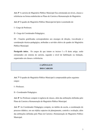 Art. 5º A carreira do Magistério Público Municipal fica estruturada em níveis, classes e
referências na forma estabelecida no Plano de Carreira e Remuneração do Magistério.
Art. 6º O quadro do Magistério Público Municipal de Ipirá é constituído de:
I - Cargo de Professor;
II - Cargo de Coordenador Pedagógico;
III - Funções gratificadas correspondentes aos encargos de direção, vice-direção e
coordenação técnico-pedagógica, atribuídas a servidor efetivo do quadro do Magistério
Público Municipal.
Parágrafo único. Os cargos de que tratam os incisos I e II deste artigo, serão
estruturados em sistema de carreira, segundo o nível de habilitação ou titulação,
organizados em classes e referências.
CAPÍTULO IV
DOS CARGOS
Art. 7º O quadro do Magistério Público Municipal é compreendido pelos seguintes
cargos:
I - Professor;
II - Coordenador Pedagógico.
Art. 8º Ao Professor compete à regência de classes, além das atribuições definidas pelo
Plano de Carreira e Remuneração do Magistério Público Municipal.
Art. 9° Ao Coordenador Pedagógico compete, no âmbito da escola, a coordenação do
processo didático, em seu tríplice aspectos de planejamento, controle e avaliação, além
das atribuições definidas pelo Plano de Carreira e Remuneração do Magistério Publico
Municipal.
5
 