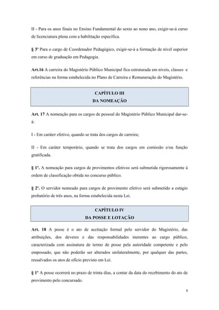 II - Para os anos finais no Ensino Fundamental do sexto ao nono ano, exigir-se-á curso
de licenciatura plena com a habilitação específica.
§ 3º Para o cargo de Coordenador Pedagógico, exigir-se-á a formação de nível superior
em curso de graduação em Pedagogia.
Art.16 A carreira do Magistério Público Municipal fica estruturada em níveis, classes e
referências na forma estabelecida no Plano de Carreira e Remuneração do Magistério.
CAPÍTULO III
DA NOMEAÇÃO
Art. 17 A nomeação para os cargos de pessoal do Magistério Público Municipal dar-se-
á:
I - Em caráter efetivo, quando se trata dos cargos de carreira;
II - Em caráter temporário, quando se trata dos cargos em comissão e/ou função
gratificada.
§ 1º. A nomeação para cargos de provimentos efetivos será submetida rigorosamente à
ordem de classificação obtida no concurso público.
§ 2º. O servidor nomeado para cargos de provimento efetivo será submetido a estágio
probatório de três anos, na forma estabelecida nesta Lei.
CAPÍTULO IV
DA POSSE E LOTAÇÃO
Art. 18 A posse é o ato de aceitação formal pelo servidor do Magistério, das
atribuições, dos deveres e das responsabilidades inerentes ao cargo público,
caracterizada com assinatura de termo de posse pela autoridade competente e pelo
empossado, que não poderão ser alterados unilateralmente, por qualquer das partes,
ressalvados os atos de ofício previsto em Lei.
§ 1º A posse ocorrerá no prazo de trinta dias, a contar da data do recebimento do ato de
provimento pelo concursado.
8
 